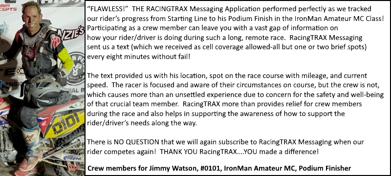 “FLAWLESS!”  THE RACINGTRAX Messaging Application performed perfectly as we tracked our rider’s progress from Starting Line to 
                             his Podium Finish in the IronMan Amateur MC Class!  Participating as a crew member can leave you with a vast gap of information on 
                             how your rider/driver is doing during such a long, remote race.  RacingTRAX Messaging sent us a text (which we received as cell coverage 
                             allowed-all but one or two brief spots) every eight minutes without fail!
                             
                             The text provided us with his location, spot on the race course with mileage, and current speed. The racer is focused and aware of their circumstances on course, but the crew is not, which causes more than an unsettled experience due to 
                             concern for the safety and well-being of that crucial team member.  RacingTRAX more than provides relief for crew members during the race and 
                             also helps in supporting the awareness of how to support the rider/driver’s needs along the way.  
                             
                             There is NO QUESTION that we will again subscribe to RacingTRAX Messaging when our rider competes again!  THANK YOU RacingTRAX….YOU made a difference!